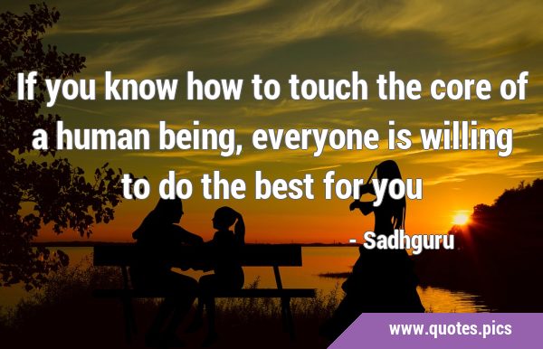 If you know how to touch the core of a human being, everyone is willing to do the best for …