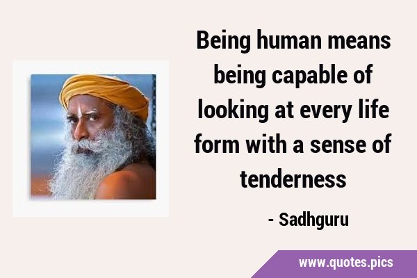 Being human means being capable of looking at every life form with a sense of …