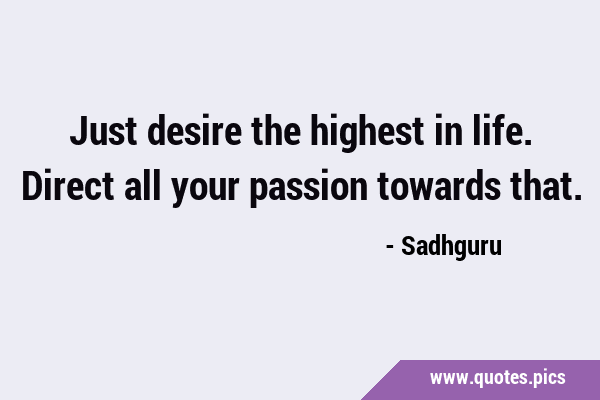 Just desire the highest in life. Direct all your passion towards …
