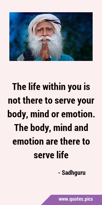 The life within you is not there to serve your body, mind or emotion. The body, mind and emotion …