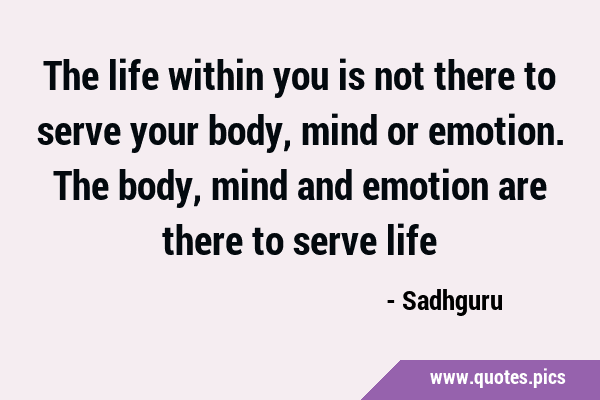 The life within you is not there to serve your body, mind or emotion. The body, mind and emotion …