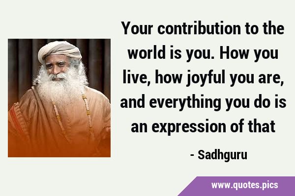 Your contribution to the world is you. How you live, how joyful you are, and everything you do is …