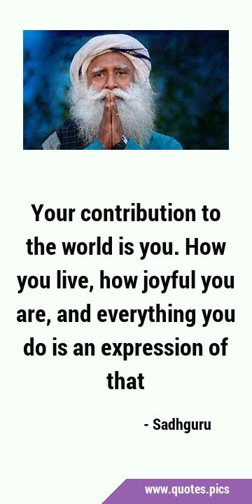 Your contribution to the world is you. How you live, how joyful you are, and everything you do is …