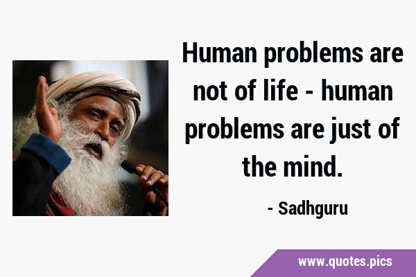 Human problems are not of life - human problems are just of the …