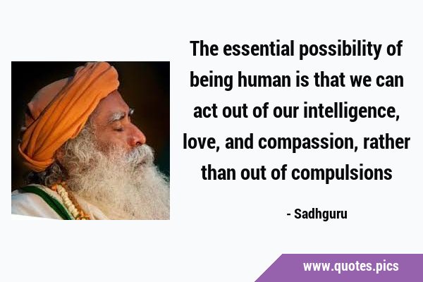 The essential possibility of being human is that we can act out of our intelligence, love, and …