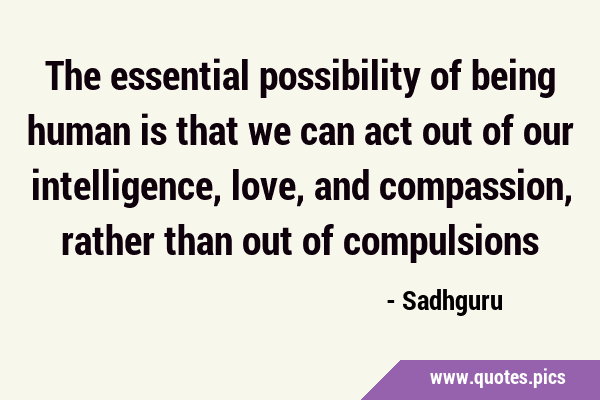 The essential possibility of being human is that we can act out of our intelligence, love, and …