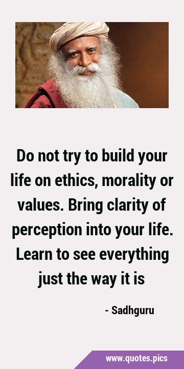 Do not try to build your life on ethics, morality or values. Bring clarity of perception into your …