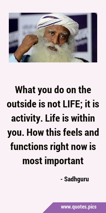 What you do on the outside is not LIFE; it is activity. Life is within you. How this feels and …