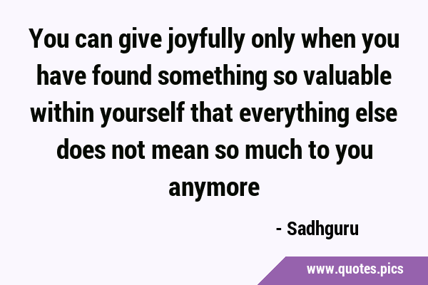 You can give joyfully only when you have found something so valuable within yourself that …