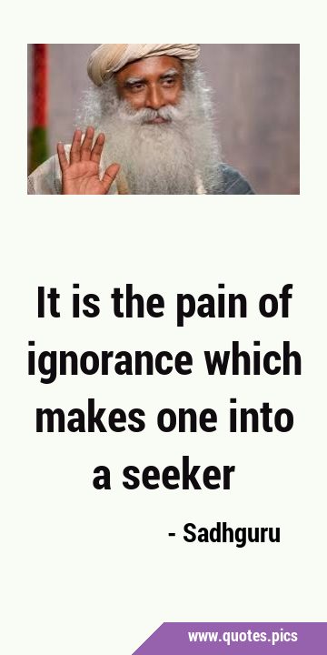 It is the pain of ignorance which makes one into a …