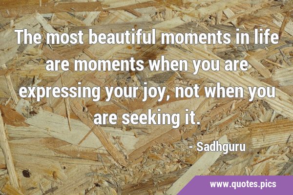 The most beautiful moments in life are moments when you are expressing your joy, not when you are …