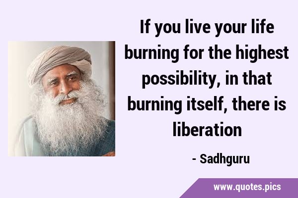 If you live your life burning for the highest possibility, in that burning itself, there is …