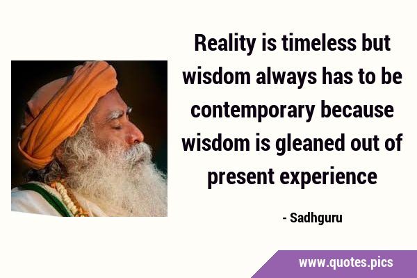 Reality is timeless but wisdom always has to be contemporary because wisdom is gleaned out of …