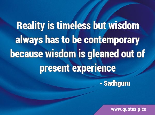 Reality is timeless but wisdom always has to be contemporary because wisdom is gleaned out of …