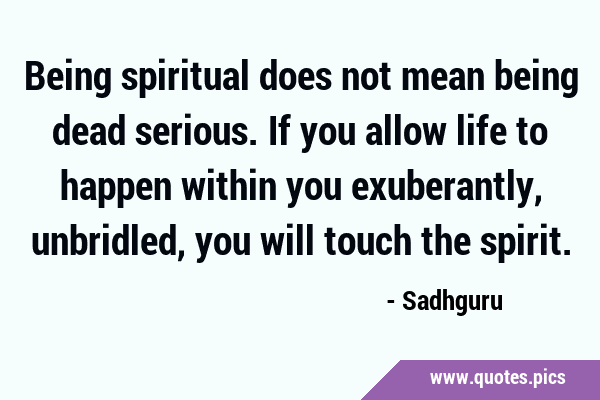Being spiritual does not mean being dead serious. If you allow life to happen within you …