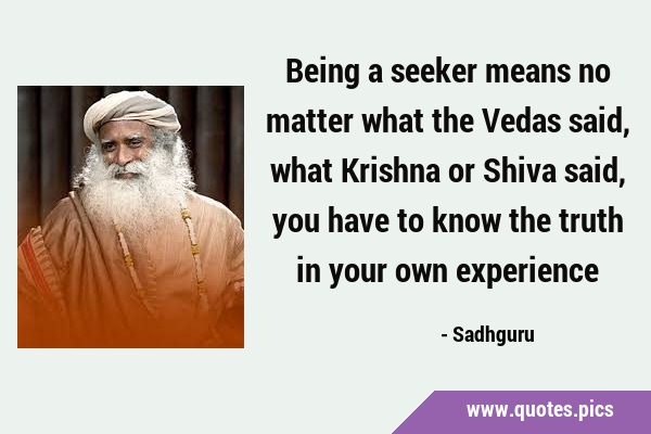 Being a seeker means no matter what the Vedas said, what Krishna or Shiva said, you have to know …