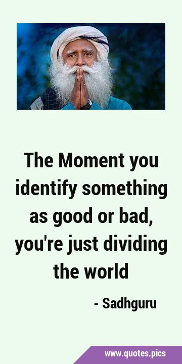 The Moment you identify something as good or bad, you