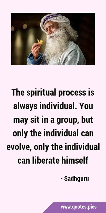 The spiritual process is always individual. You may sit in a group, but only the individual can …