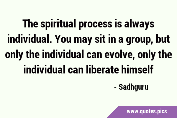 The spiritual process is always individual. You may sit in a group, but only the individual can …