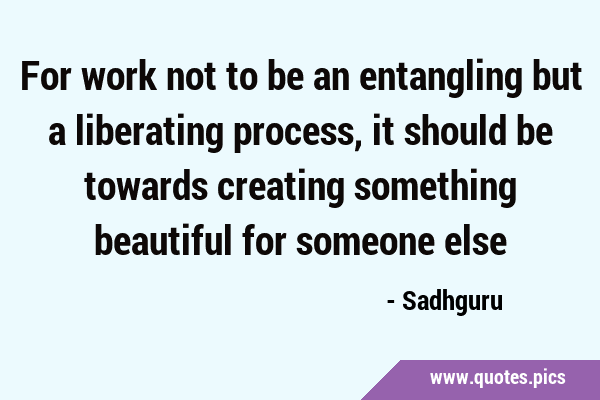 For work not to be an entangling but a liberating process, it should be towards creating something …