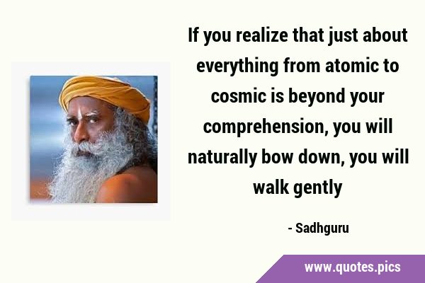 If you realize that just about everything from atomic to cosmic is beyond your comprehension, you …