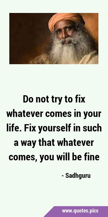 Do not try to fix whatever comes in your life. Fix yourself in such a way that whatever comes, you …