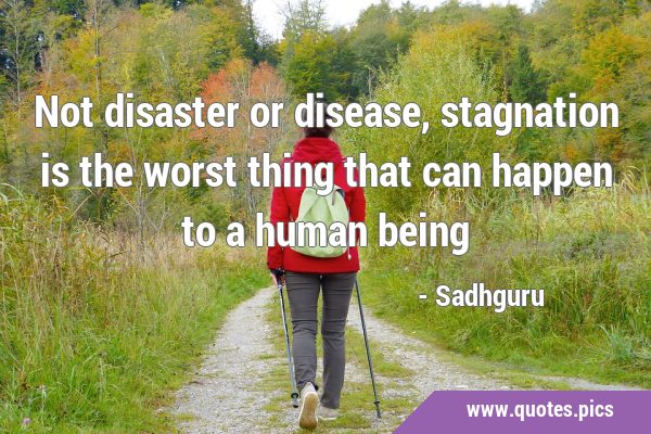 Not disaster or disease, stagnation is the worst thing that can happen to a human …
