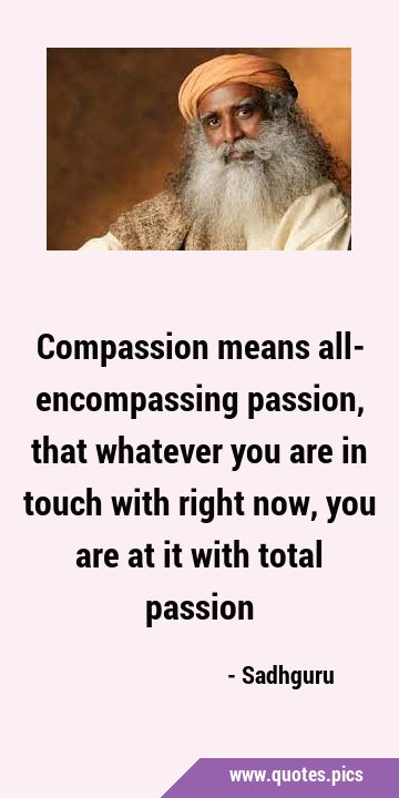 Compassion means all- encompassing passion, that whatever you are in touch with right now, you are …