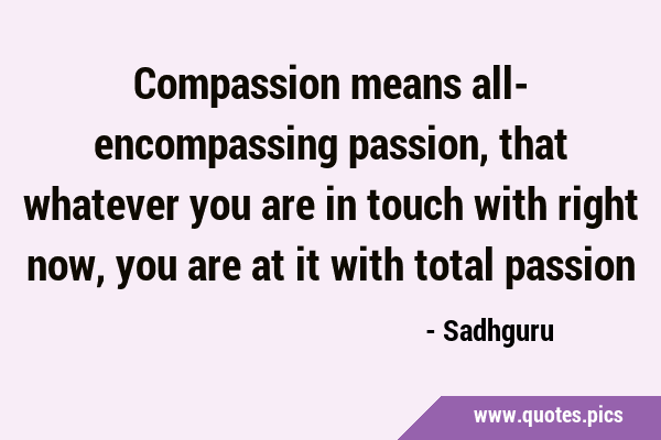 Compassion means all- encompassing passion, that whatever you are in touch with right now, you are …