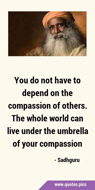 You do not have to depend on the compassion of others. The whole world can live under the umbrella …