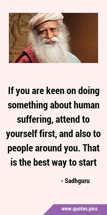 If you are keen on doing something about human suffering, attend to yourself first, and also to …
