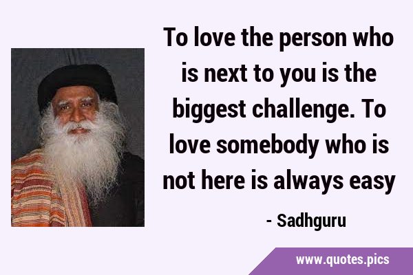 To love the person who is next to you is the biggest challenge. To love somebody who is not here is …