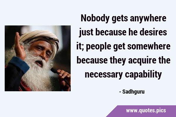 Nobody gets anywhere just because he desires it; people get somewhere because they acquire the …