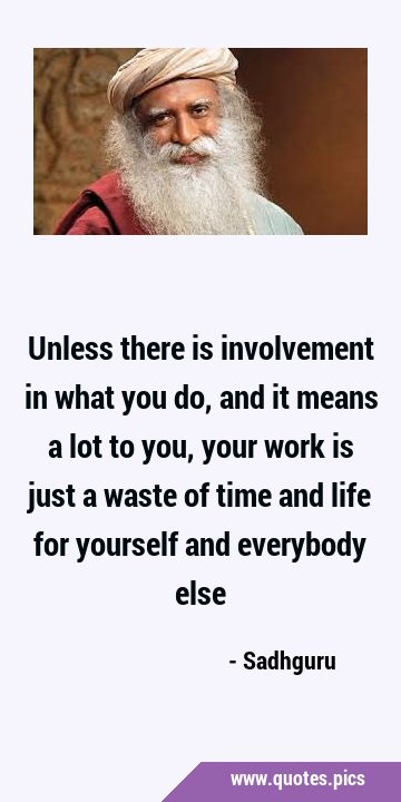 Unless there is involvement in what you do, and it means a lot to you, your work is just a waste of …