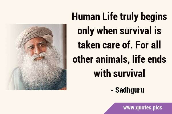Human Life truly begins only when survival is taken care of. For all other animals, life ends with …