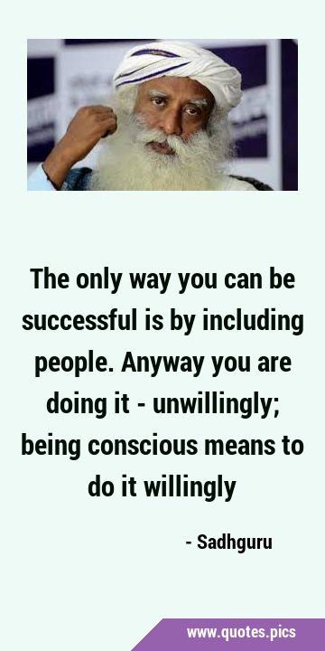 The only way you can be successful is by including people. Anyway you are doing it - unwillingly; …