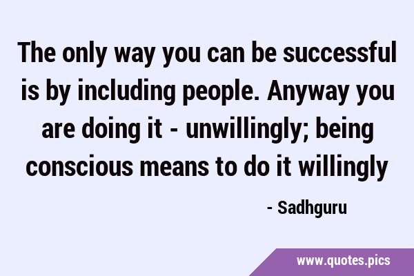 The only way you can be successful is by including people. Anyway you are doing it - unwillingly; …
