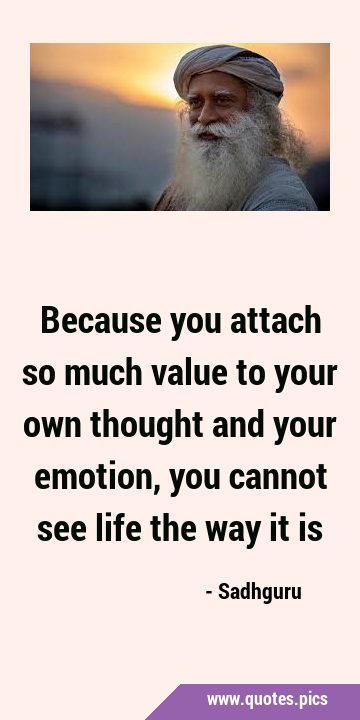 Because you attach so much value to your own thought and your emotion, you cannot see life the way …