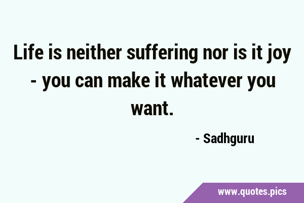 Life is neither suffering nor is it joy - you can make it whatever you …