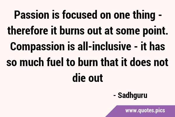 Passion is focused on one thing - therefore it burns out at some point. Compassion is all-inclusive …