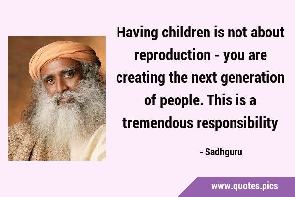 Having children is not about reproduction - you are creating the next generation of people. This is …
