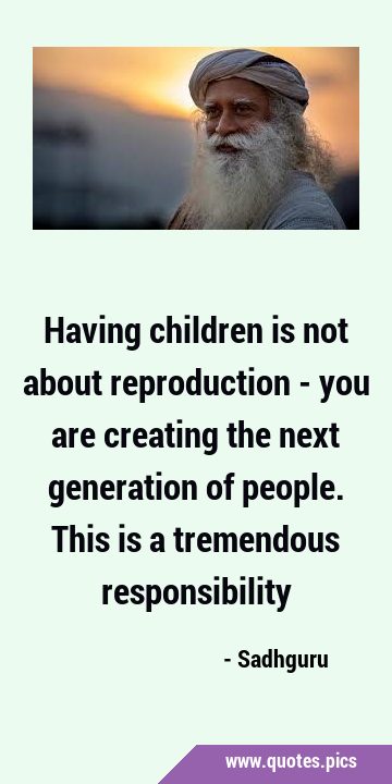 Having children is not about reproduction - you are creating the next generation of people. This is …