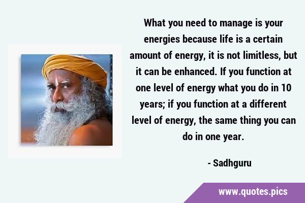 What you need to manage is your energies because life is a certain amount of energy, it is not …