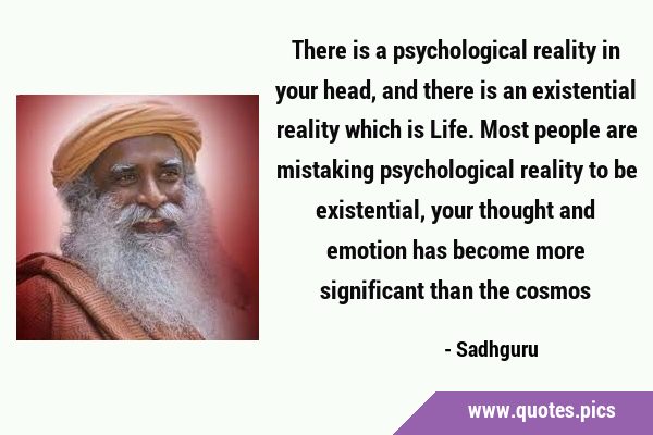 There is a psychological reality in your head, and there is an existential reality which is Life. …