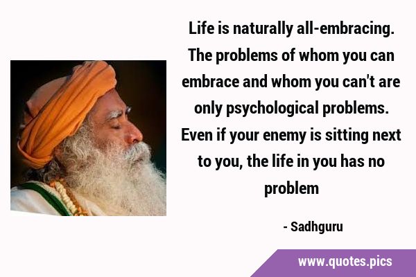 Life is naturally all-embracing. The problems of whom you can embrace and whom you can