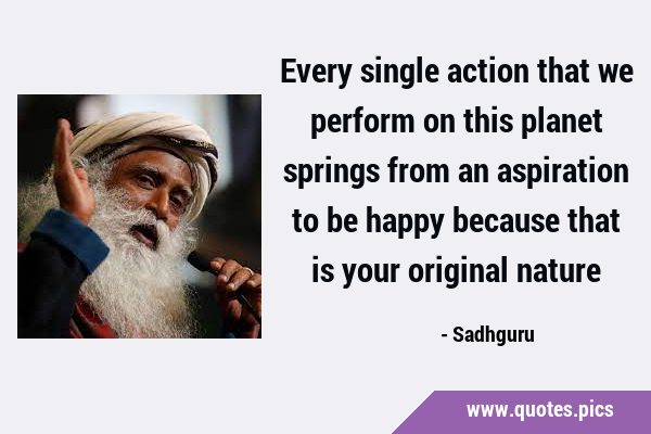 Every single action that we perform on this planet springs from an aspiration to be happy because …