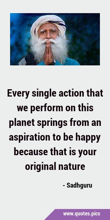 Every single action that we perform on this planet springs from an aspiration to be happy because …