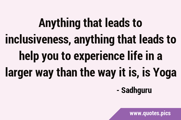 Anything that leads to inclusiveness, anything that leads to help you to experience life in a …
