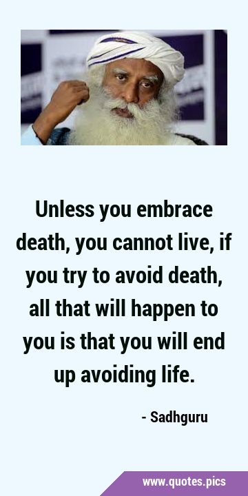 Unless you embrace death, you cannot live, if you try to avoid death, all that will happen to you …