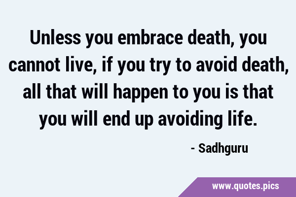 Unless you embrace death, you cannot live, if you try to avoid death, all that will happen to you …
